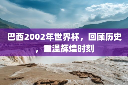 巴西2002年世界杯，回顾历史，重温辉煌时刻