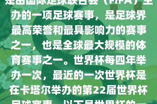 世界杯（FIFA World Cup），是由国际足球联合会（FIFA）主办的一项足球赛事，是足球界最高荣誉和最具影响力的赛事之一，也是全球最大规模的体育赛事之一。世界杯每四年举办一次，最近的一次世界杯是在卡塔尔举办的第22届世界杯足球赛事。以下是世界杯的一些重要事件