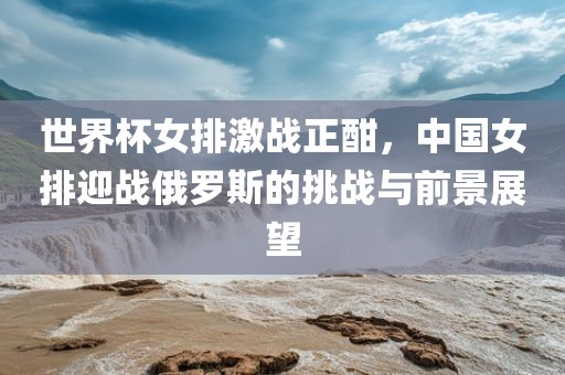 世界杯女排激战正酣，中国女排迎战俄罗斯的挑战与前景展望