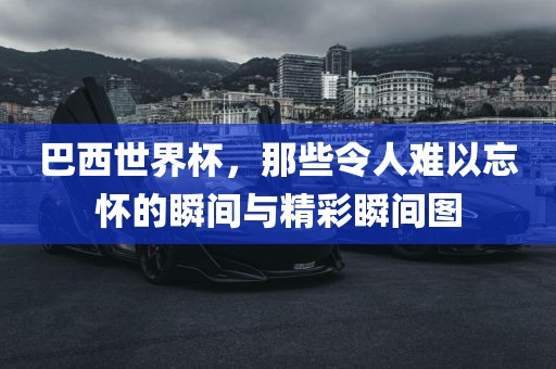 巴西世界杯，那些令人难以忘怀的瞬间与精彩瞬间图