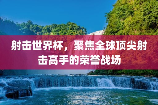 射击世界杯，聚焦全球顶尖射击高手的荣誉战场