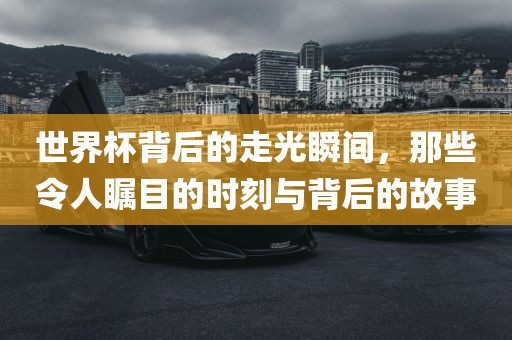 世界杯背后的走光瞬间，那些令人瞩目的时刻与背后的故事