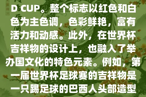 世界杯标志主要由三个部分组成，上方的圆形图案代表了足球运动的主要元素，即足球；中间的图案代表了国际足联的英文缩写FIFA；下方的图案则代表了世界杯的英文名称WORLD CUP。整个标志以红色和白色为主色调，色彩鲜艳，富有活力和动感。此外，在世界杯吉祥物的设计上，也融入了举办国文化的特色元素。例如，第一届世界杯足球赛的吉祥物是一只踢足球的巴西人头部造型的吉祥物，而后续世界杯的吉祥物也各具特色，融入了举办国的文化元素和特色。总之，世界杯标志的设计旨在展示足球运动的精神和举办国的文化特色。
