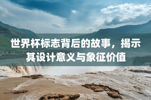 世界杯标志背后的故事，揭示其设计意义与象征价值