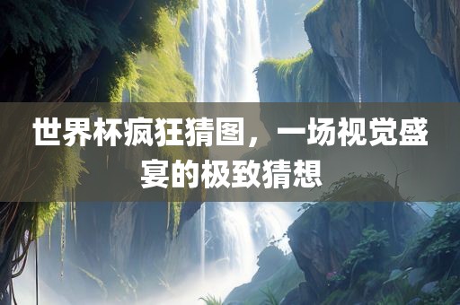 世界杯疯狂猜图，一场视觉盛宴的极致猜想