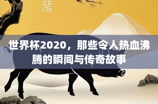 世界杯2020，那些令人热血沸腾的瞬间与传奇故事