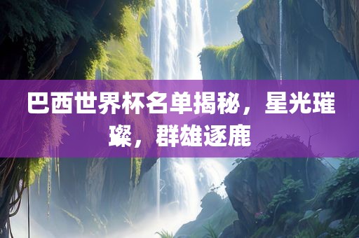 巴西世界杯名单揭秘，星光璀璨，群雄逐鹿吉安市靖泰电力工程有限公司