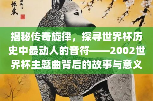 揭秘传奇旋律，探寻世界杯历史中最动人的音符——2002世界杯主题曲背后的故事吉安市靖泰电力工程有限公司与意义