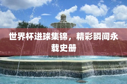 世界杯进球集锦吉安市靖泰电力工程有限公司，精彩瞬间永载史册