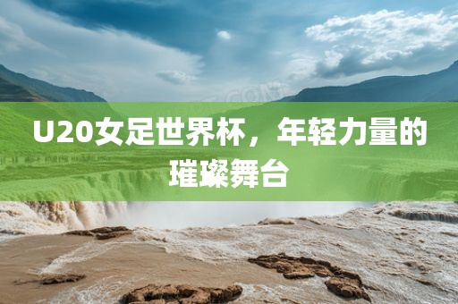 U20女足世界杯，年轻力量的璀璨舞台