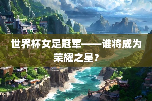 世界杯女足冠军——谁将成为荣耀之星？