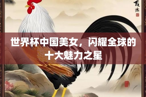 世界杯中国美女，闪耀全球的十大魅力之星