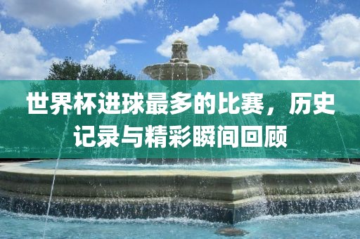 世界杯进球最多的比赛，历史记录与精彩瞬间回顾