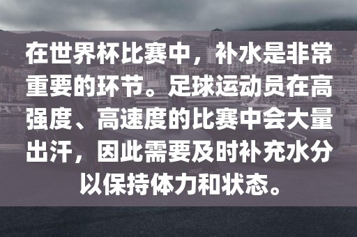 在世界杯比赛中，补水是非常重要的环节。足球运动员在高强度、高速度的比赛中会大量出汗，因此需要及时补充水分以保持体力和状态。