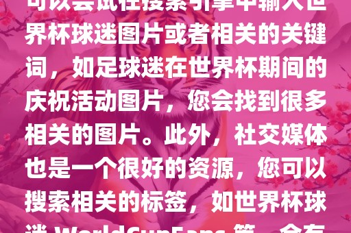 由于我无法直接提供图片，您可以尝试在搜索引擎中输入世界杯球迷图片或者相关的关键词，如足球迷在世界杯期间的庆祝活动图片，您会找到很多相关的图片。此外，社交媒体也是一个很好的资源，您可以搜索相关的标签，如世界杯球迷 WorldCupFans 等，会有很多相关的图片和视频。
