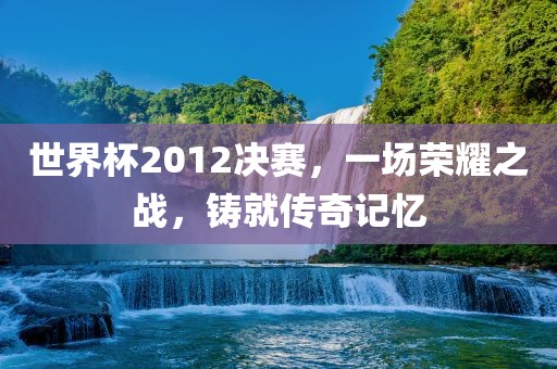 世界杯2012决赛，一场荣耀之战，铸就传奇记忆