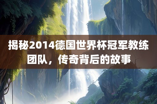 揭秘2014德国世界杯冠军教练团队，传奇背后的故事