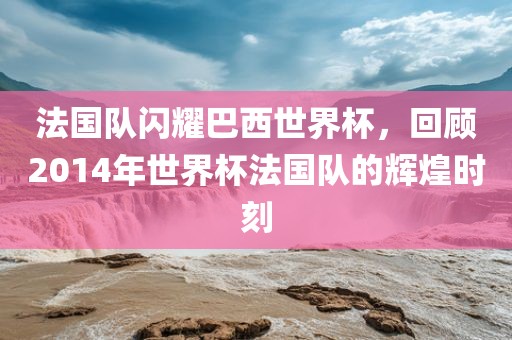法国队闪耀巴西世界杯，回顾2014年世界杯法国队的辉煌时刻