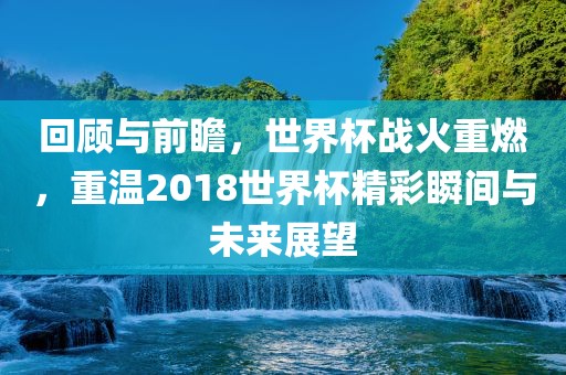 回顾与前瞻，世界杯战火重燃，重温2018世界杯精彩瞬间与未来展望