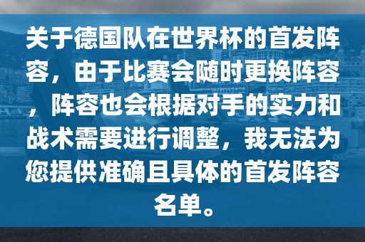 关于德国队在世界杯的首发阵容，由于比赛会随时更换阵容，阵容也会根据对手的实力和战术需要进行调整，我无法为您提供准确且具体的首发阵容名单。
