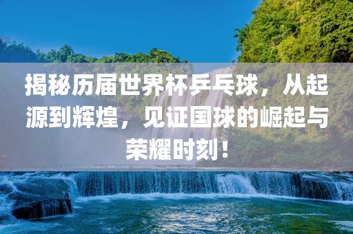 揭秘历届世界杯乒乓球，从起源到辉煌，见证国球的崛起与荣耀时刻！