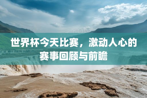 世界杯今天比赛，激动人心的赛事回顾与前瞻