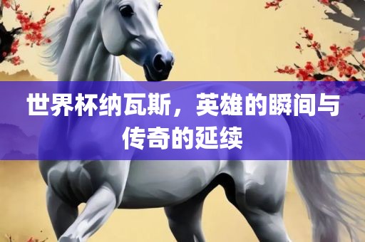 世界杯纳瓦斯，英雄的瞬间与传奇的延续