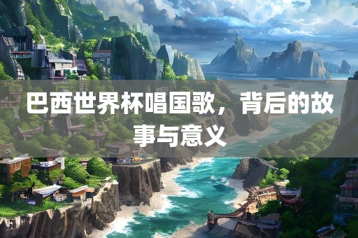 巴西世界杯唱国歌，背后的故事与意义