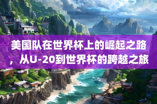 美国队在世界杯上的崛起之路，从U-20到世界杯的跨越之旅