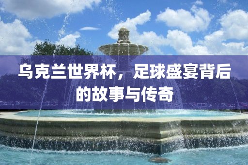 乌克兰世界杯，足球盛宴背后的故事与传奇