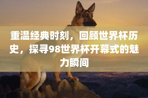 重温经典时刻，回顾世界杯历史，探寻98世界杯开幕式的魅力瞬间