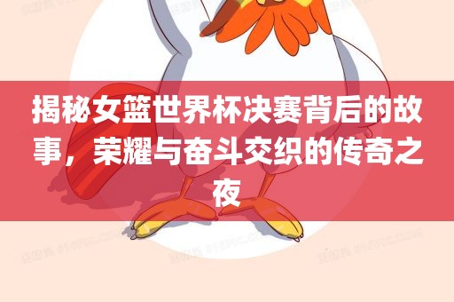 揭秘女篮世界杯决赛吉安市靖泰电力工程有限公司背后的故事，荣耀与奋斗交织的传奇之夜