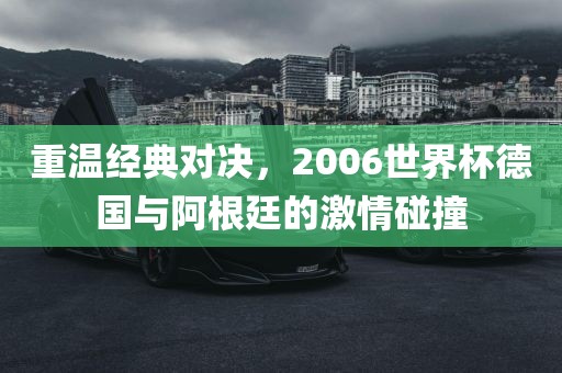 重温经典对决，2006世界杯德国与阿根廷的激情碰撞
