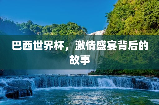 巴西世界杯，激情盛宴背后的故事