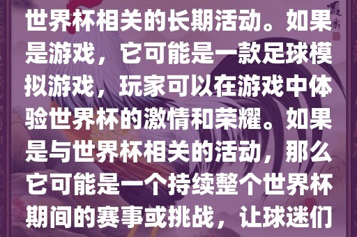 关于天天世界杯传奇，您提到的可能是一款游戏或者一个与世界杯相关的长期活动。如果是游戏，它可能是一款足球模拟游戏，玩家可以在游戏中体验世界杯的激情和荣耀。如果是与世界杯相关的活动，那么它可能是一个持续整个世界杯期间的赛事或挑战，让球迷们每天都能够参与并体验世界杯的激情和乐趣。