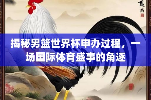 揭秘男篮世界杯申办过程，一场国际体育盛事的角逐