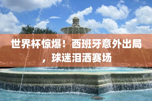世界杯惊爆！西班牙意外出局，球迷泪洒赛场