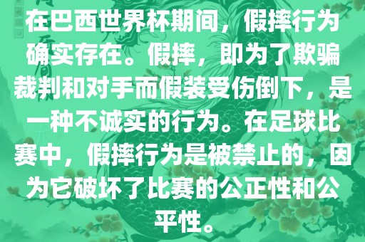 在巴西世界杯期间，假摔行为确实存在。假摔，即为了欺骗裁判和对手而假装受伤倒下，是一种不诚实的行为。在足球比赛中，假摔行为是被禁止的，因为它破坏了比赛的公正性和公平性。