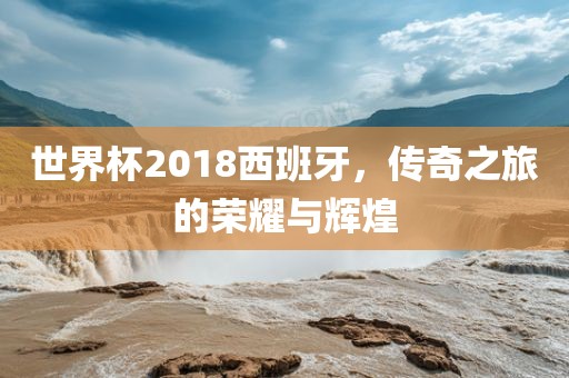 世界杯2018西班牙，传奇之旅的荣耀与辉煌