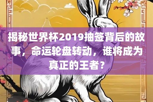 揭秘世界杯2019抽签背后的故事，命运轮盘转动，谁将成为真正的王者？