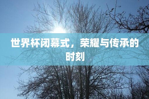 世界杯闭幕式，荣耀与传承的时刻
