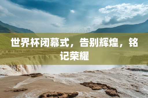 世界杯闭幕式，告别辉煌，铭记荣耀