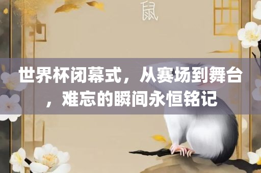 世界杯闭幕式，从赛场到舞台，难忘的瞬间永恒铭记