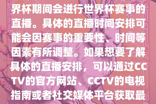 CCTV（中国中央电视台）在世界杯期间会进行世界杯赛事的直播。具体的直播时间安排可能会因赛事的重要性、时间等因素有所调整。如果想要了解具体的直播安排，可以通过CCTV的官方网站、CCTV的电视指南或者社交媒体平台获取最新的信息。