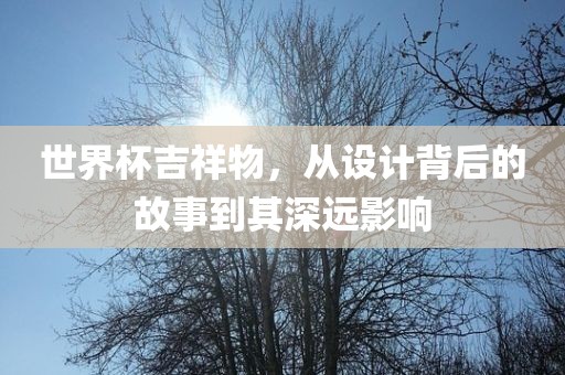 世界杯吉祥物，从设计背后的故事到其深远影响