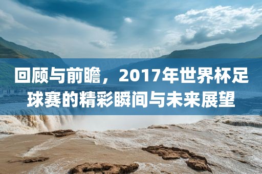 回顾与前瞻，2017年世界杯足球赛的精彩瞬间与未来展望吉安市靖泰电力工程有限公司