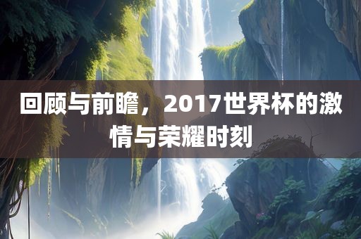 回顾与前瞻，2017世界杯的激情与荣耀时刻