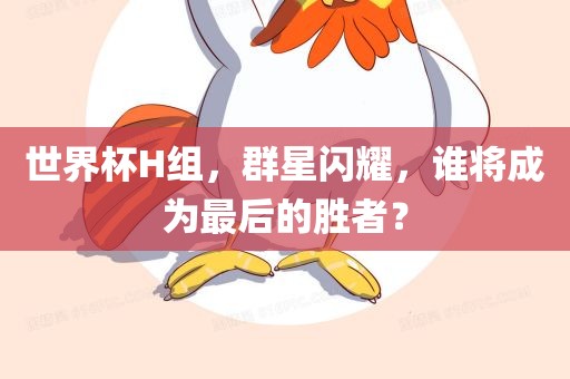 世界杯H组，群星闪耀，谁将成为最后的胜者？吉安市靖泰电力工程有限公司