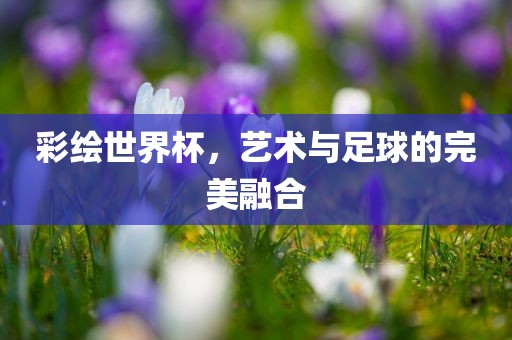彩绘世界杯，艺术与足球的完美融合吉安市靖泰电力工程有限公司