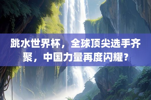 跳水世界杯，全球顶尖选手齐聚，中国力量再度闪耀？